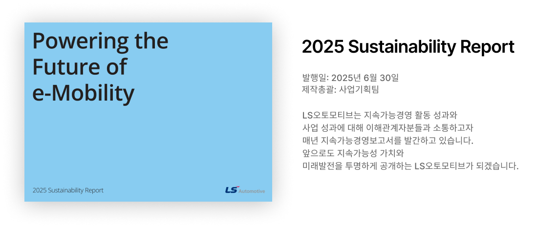 LS오토모티브는 지속가능경영 활동 성과와 사업 성과에 대해 이해관계자분들과 소통하고자 매년 지속가능경영보고서를 발간하고 있습니다. 앞으로도 지속가능성 가치와 미래발전을 투명하게 공개하는 LS오토모티브가 되겠습니다.